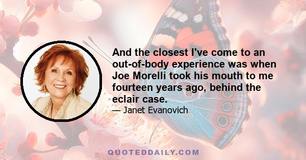 And the closest I've come to an out-of-body experience was when Joe Morelli took his mouth to me fourteen years ago, behind the eclair case.