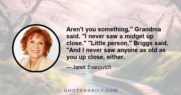 Aren't you something, Grandma said. I never saw a midget up close. Little person, Briggs said. And I never saw anyone as old as you up close, either.