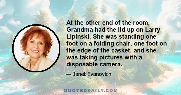 At the other end of the room, Grandma had the lid up on Larry Lipinski. She was standing one foot on a folding chair, one foot on the edge of the casket, and she was taking pictures with a disposable camera.