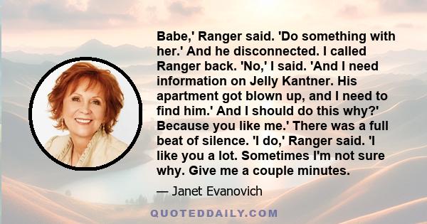 Babe,' Ranger said. 'Do something with her.' And he disconnected. I called Ranger back. 'No,' I said. 'And I need information on Jelly Kantner. His apartment got blown up, and I need to find him.' And I should do this