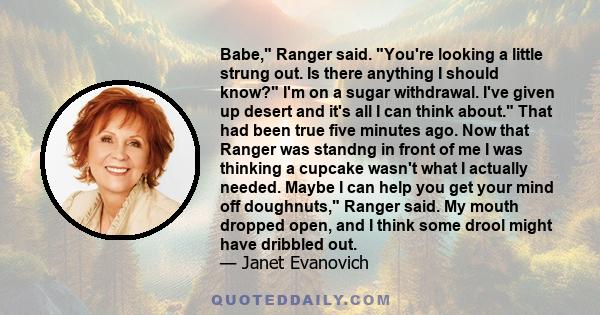 Babe, Ranger said. You're looking a little strung out. Is there anything I should know? I'm on a sugar withdrawal. I've given up desert and it's all I can think about. That had been true five minutes ago. Now that