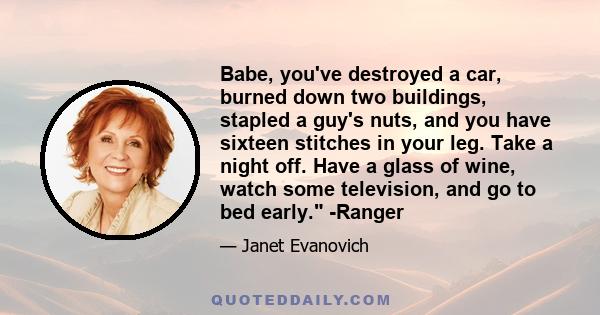 Babe, you've destroyed a car, burned down two buildings, stapled a guy's nuts, and you have sixteen stitches in your leg. Take a night off. Have a glass of wine, watch some television, and go to bed early. -Ranger