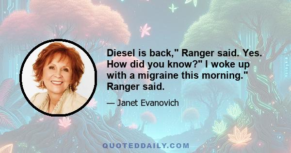 Diesel is back, Ranger said. Yes. How did you know? I woke up with a migraine this morning. Ranger said.