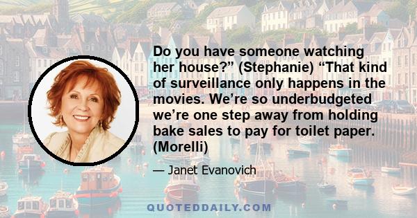 Do you have someone watching her house?” (Stephanie) “That kind of surveillance only happens in the movies. We’re so underbudgeted we’re one step away from holding bake sales to pay for toilet paper. (Morelli)