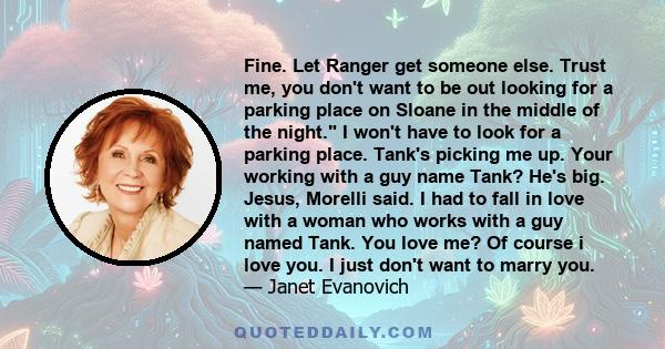 Fine. Let Ranger get someone else. Trust me, you don't want to be out looking for a parking place on Sloane in the middle of the night. I won't have to look for a parking place. Tank's picking me up. Your working with a 