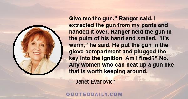 Give me the gun. Ranger said. I extracted the gun from my pants and handed it over. Ranger held the gun in the pulm of his hand and smiled. It's warm, he said. He put the gun in the glove compartment and plugged the key 