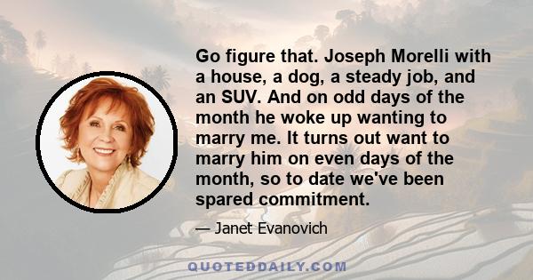 Go figure that. Joseph Morelli with a house, a dog, a steady job, and an SUV. And on odd days of the month he woke up wanting to marry me. It turns out want to marry him on even days of the month, so to date we've been