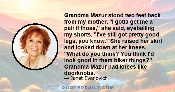 Grandma Mazur stood two feet back from my mother. I gotta get me a pair if those, she said, eyeballing my shorts. I've still got pretty good legs, you know. She raised her skirt and looked down at her knees. What do you 