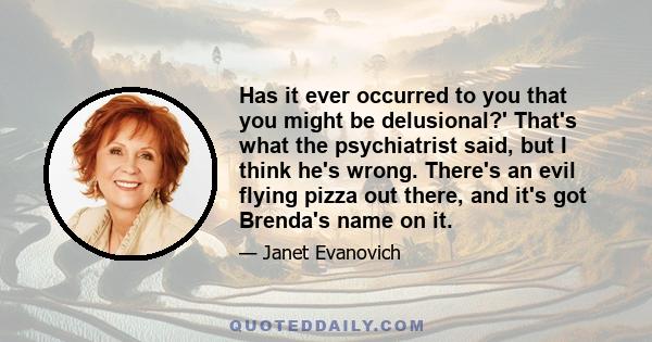 Has it ever occurred to you that you might be delusional?' That's what the psychiatrist said, but I think he's wrong. There's an evil flying pizza out there, and it's got Brenda's name on it.