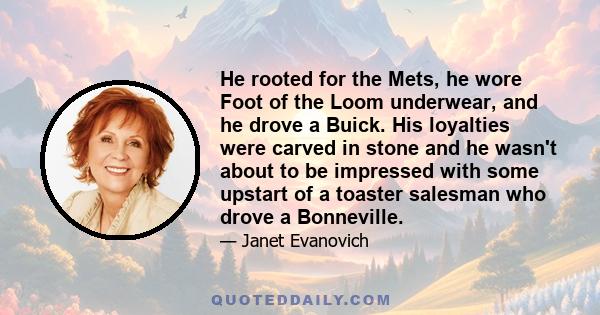 He rooted for the Mets, he wore Foot of the Loom underwear, and he drove a Buick. His loyalties were carved in stone and he wasn't about to be impressed with some upstart of a toaster salesman who drove a Bonneville.