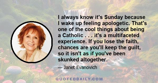 I always know it's Sunday because I wake up feeling apologetic. That's one of the cool things about being a Catholic . . . it's a multifaceted experience. If you lose the faith, chances are you'll keep the guilt, so it