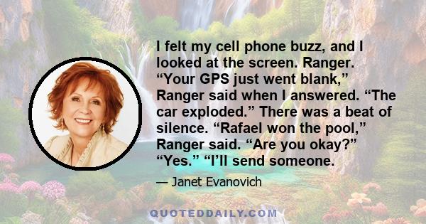 I felt my cell phone buzz, and I looked at the screen. Ranger. “Your GPS just went blank,” Ranger said when I answered. “The car exploded.” There was a beat of silence. “Rafael won the pool,” Ranger said. “Are you