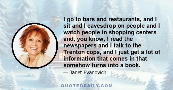 I go to bars and restaurants, and I sit and I eavesdrop on people and I watch people in shopping centers and, you know, I read the newspapers and I talk to the Trenton cops, and I just get a lot of information that