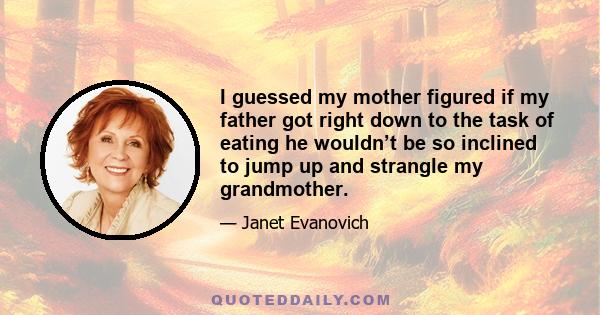 I guessed my mother figured if my father got right down to the task of eating he wouldn’t be so inclined to jump up and strangle my grandmother.