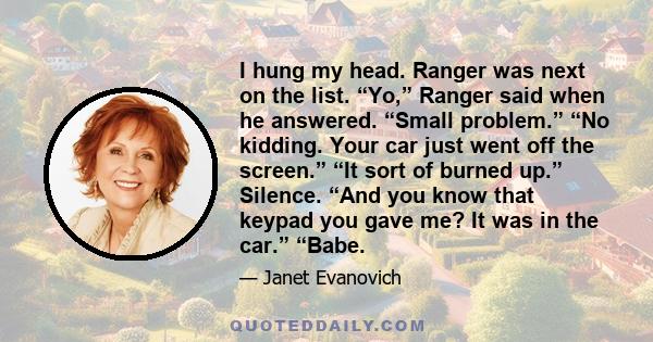 I hung my head. Ranger was next on the list. “Yo,” Ranger said when he answered. “Small problem.” “No kidding. Your car just went off the screen.” “It sort of burned up.” Silence. “And you know that keypad you gave me?