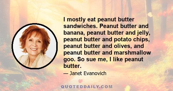 I mostly eat peanut butter sandwiches. Peanut butter and banana, peanut butter and jelly, peanut butter and potato chips, peanut butter and olives, and peanut butter and marshmallow goo. So sue me, I like peanut butter.