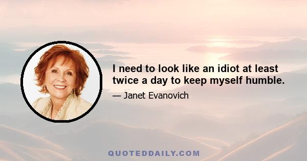 I need to look like an idiot at least twice a day to keep myself humble.