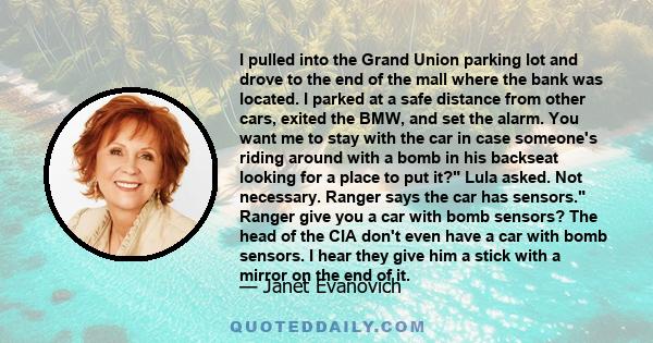 I pulled into the Grand Union parking lot and drove to the end of the mall where the bank was located. I parked at a safe distance from other cars, exited the BMW, and set the alarm. You want me to stay with the car in