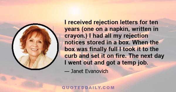 I received rejection letters for ten years (one on a napkin, written in crayon.) I had all my rejection notices stored in a box. When the box was finally full I took it to the curb and set it on fire. The next day I