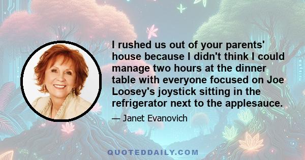 I rushed us out of your parents' house because I didn't think I could manage two hours at the dinner table with everyone focused on Joe Loosey's joystick sitting in the refrigerator next to the applesauce.