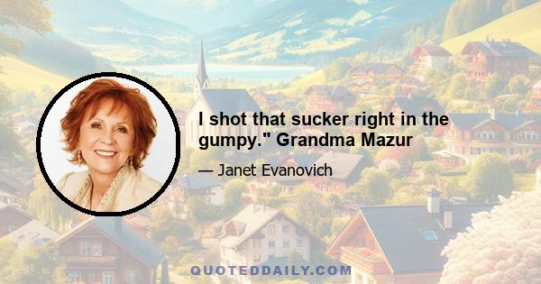 I shot that sucker right in the gumpy. Grandma Mazur