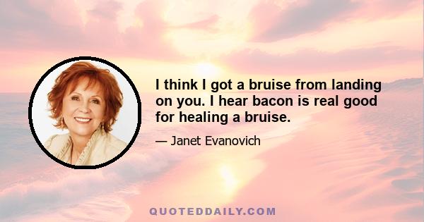 I think I got a bruise from landing on you. I hear bacon is real good for healing a bruise.