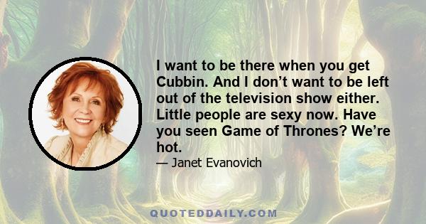 I want to be there when you get Cubbin. And I don’t want to be left out of the television show either. Little people are sexy now. Have you seen Game of Thrones? We’re hot.