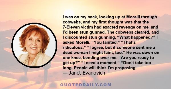 I was on my back, looking up at Morelli through cobwebs, and my first thought was that the 7-Eleven victim had exacted revenge on me, and I’d been stun gunned. The cobwebs cleared, and I discounted stun gunning. “What