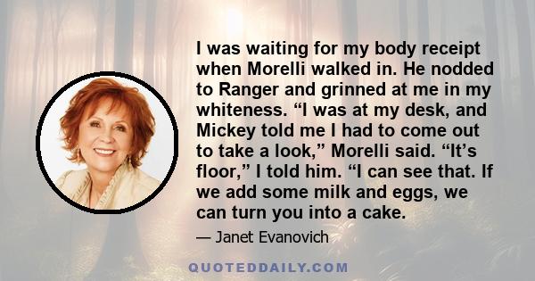 I was waiting for my body receipt when Morelli walked in. He nodded to Ranger and grinned at me in my whiteness. “I was at my desk, and Mickey told me I had to come out to take a look,” Morelli said. “It’s floor,” I