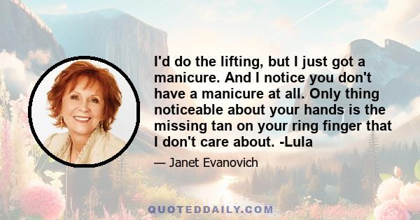 I'd do the lifting, but I just got a manicure. And I notice you don't have a manicure at all. Only thing noticeable about your hands is the missing tan on your ring finger that I don't care about. -Lula