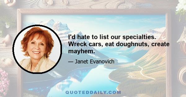 I'd hate to list our specialties. Wreck cars, eat doughnuts, create mayhem.