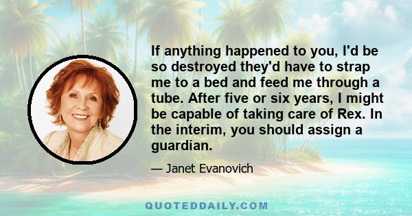 If anything happened to you, I'd be so destroyed they'd have to strap me to a bed and feed me through a tube. After five or six years, I might be capable of taking care of Rex. In the interim, you should assign a