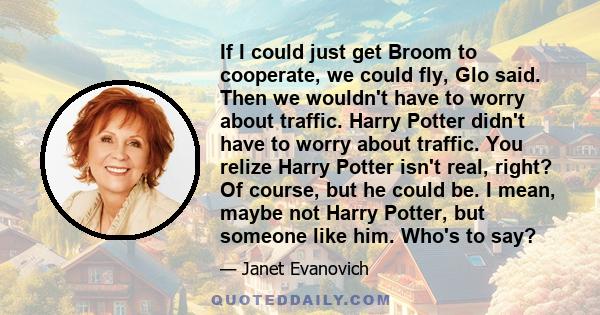 If I could just get Broom to cooperate, we could fly, Glo said. Then we wouldn't have to worry about traffic. Harry Potter didn't have to worry about traffic. You relize Harry Potter isn't real, right? Of course, but he 