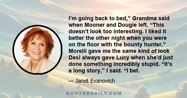 I’m going back to bed,” Grandma said when Mooner and Dougie left. “This doesn’t look too interesting. I liked it better the other night when you were on the floor with the bounty hunter.” Morelli gave me the same kind