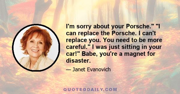 I'm sorry about your Porsche. I can replace the Porsche. I can't replace you. You need to be more careful. I was just sitting in your car! Babe, you're a magnet for disaster.