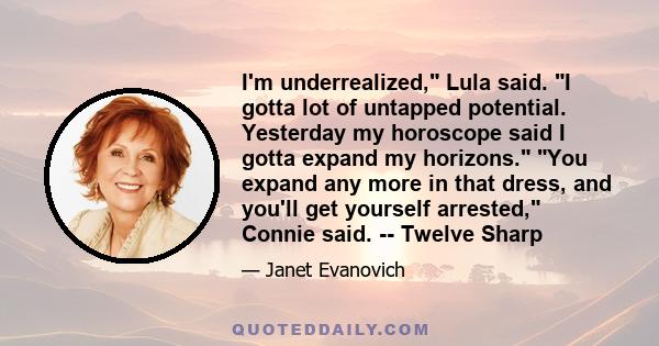 I'm underrealized, Lula said. I gotta lot of untapped potential. Yesterday my horoscope said I gotta expand my horizons. You expand any more in that dress, and you'll get yourself arrested, Connie said. -- Twelve Sharp