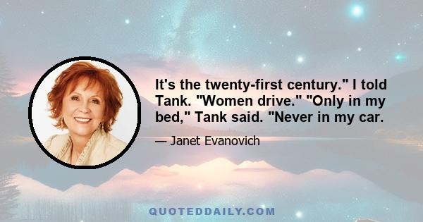 It's the twenty-first century. I told Tank. Women drive. Only in my bed, Tank said. Never in my car.