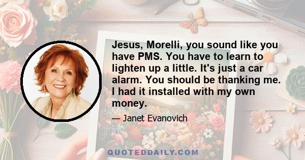 Jesus, Morelli, you sound like you have PMS. You have to learn to lighten up a little. It's just a car alarm. You should be thanking me. I had it installed with my own money.