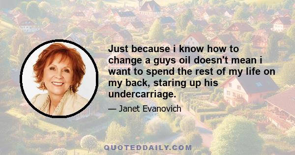 Just because i know how to change a guys oil doesn't mean i want to spend the rest of my life on my back, staring up his undercarriage.