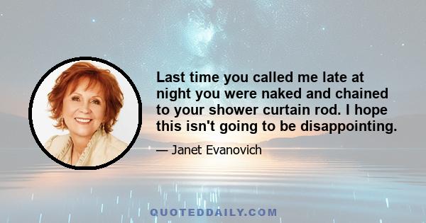 Last time you called me late at night you were naked and chained to your shower curtain rod. I hope this isn't going to be disappointing.