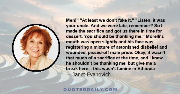 Men! At least we don't fake it. Listen, it was your uncle. And we were late, remember? So I made the sacrifice and got us there in time for dessert. You should be thanking me. Morelli's mouth was open slightly and his