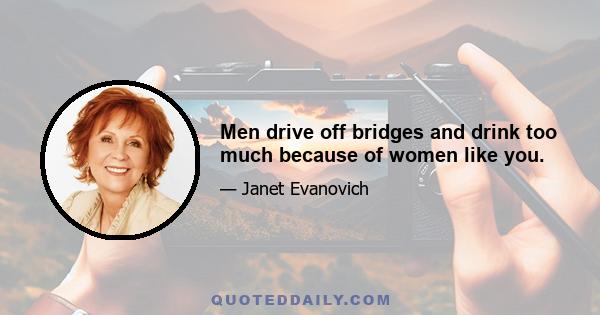 Men drive off bridges and drink too much because of women like you.