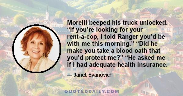 Morelli beeped his truck unlocked. “If you’re looking for your rent-a-cop, I told Ranger you’d be with me this morning.” “Did he make you take a blood oath that you’d protect me?” “He asked me if I had adequate health