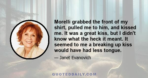 Morelli grabbed the front of my shirt, pulled me to him, and kissed me. It was a great kiss, but I didn't know what the heck it meant. It seemed to me a breaking up kiss would have had less tongue.