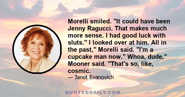 Morelli smiled. It could have been Jenny Ragucci. That makes much more sense. I had good luck with sluts. I looked over at him. All in the past, Morelli said. I'm a cupcake man now. Whoa, dude, Mooner said. That's so,