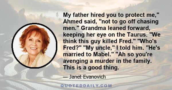 My father hired you to protect me, Ahmed said, not to go off chasing men. Grandma leaned forward, keeping her eye on the Taurus. We think this guy killed Fred. Who's Fred? My uncle, I told him. He's married to Mabel. Ah 