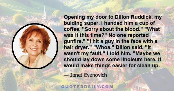 Opening my door to Dillon Ruddick, my bulding super. I handed him a cup of coffee. Sorry about the blood. What was it this time? No one reported gunfire. I hit a guy in the face with a hair dryer. Whoa. Dillon said. It