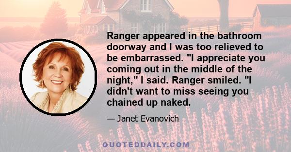 Ranger appeared in the bathroom doorway and I was too relieved to be embarrassed. I appreciate you coming out in the middle of the night, I said. Ranger smiled. I didn't want to miss seeing you chained up naked.