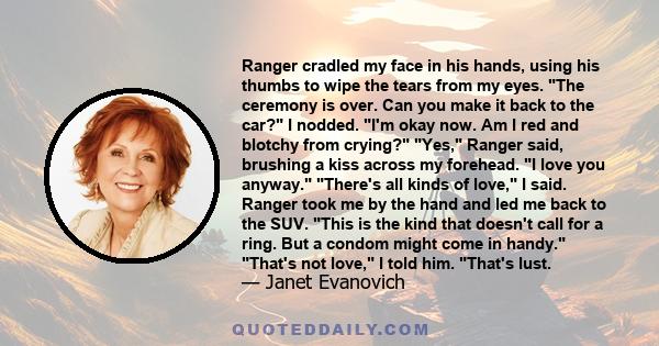 Ranger cradled my face in his hands, using his thumbs to wipe the tears from my eyes. The ceremony is over. Can you make it back to the car? I nodded. I'm okay now. Am I red and blotchy from crying? Yes, Ranger said,