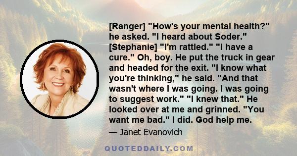 [Ranger] How's your mental health? he asked. I heard about Soder. [Stephanie] I'm rattled. I have a cure. Oh, boy. He put the truck in gear and headed for the exit. I know what you're thinking, he said. And that wasn't